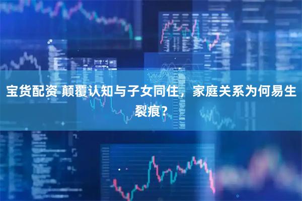 宝货配资 颠覆认知与子女同住，家庭关系为何易生裂痕？