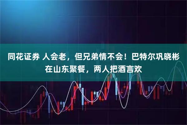 同花证券 人会老，但兄弟情不会！巴特尔巩晓彬在山东聚餐，两人把酒言欢