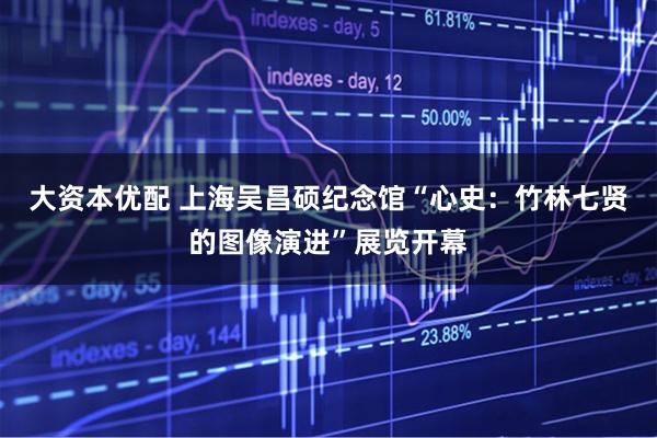 大资本优配 上海吴昌硕纪念馆“心史：竹林七贤的图像演进”展览开幕