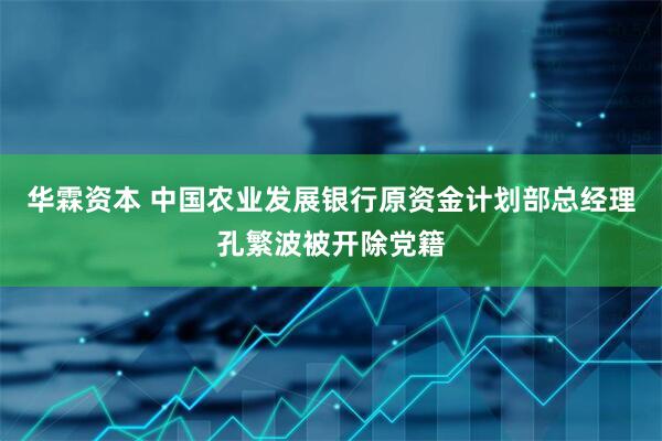 华霖资本 中国农业发展银行原资金计划部总经理孔繁波被开除党籍