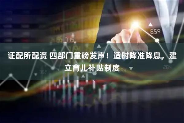 证配所配资 四部门重磅发声！适时降准降息，建立育儿补贴制度