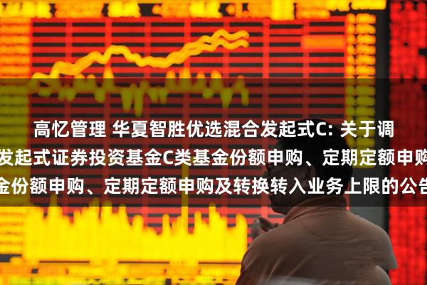 高忆管理 华夏智胜优选混合发起式C: 关于调整华夏智胜优选混合型发起式证券投资基金C类基金份额申购、定期定额申购及转换转入业务上限的公告