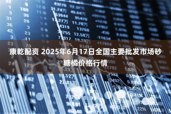 康乾配资 2025年6月17日全国主要批发市场砂糖橘价格行情