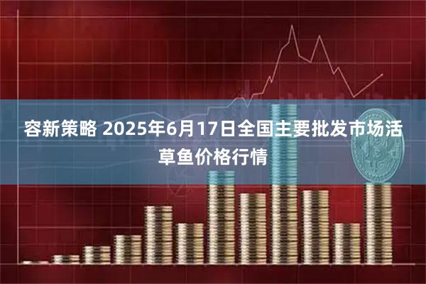 容新策略 2025年6月17日全国主要批发市场活草鱼价格行情