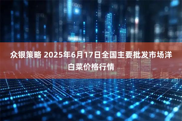 众银策略 2025年6月17日全国主要批发市场洋白菜价格行情