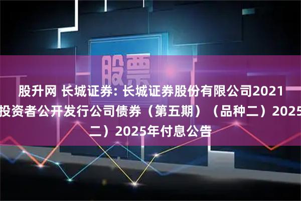 股升网 长城证券: 长城证券股份有限公司2021年面向专业投资者公开发行公司债券（第五期）（品种二）2025年付息公告
