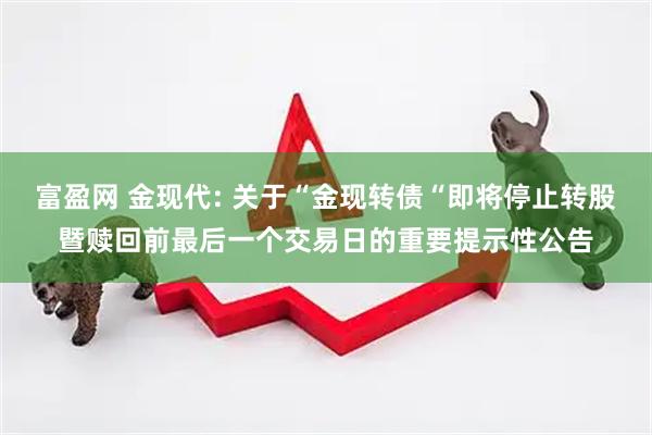 富盈网 金现代: 关于“金现转债“即将停止转股暨赎回前最后一个交易日的重要提示性公告