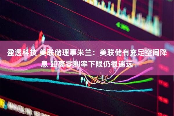 盈透科技 美联储理事米兰：美联储有充足空间降息 距离零利率下限仍很遥远