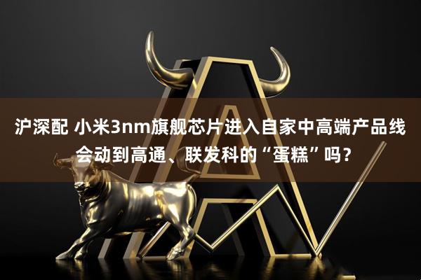 沪深配 小米3nm旗舰芯片进入自家中高端产品线 会动到高通、联发科的“蛋糕”吗？
