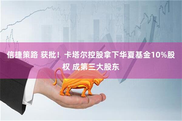 信捷策路 获批！卡塔尔控股拿下华夏基金10%股权 成第三大股东