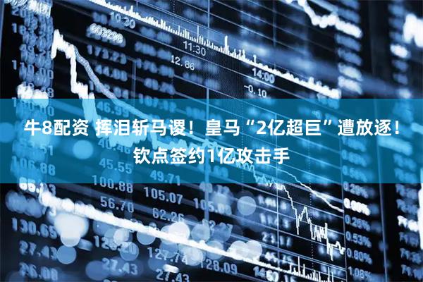 牛8配资 挥泪斩马谡！皇马“2亿超巨”遭放逐！钦点签约1亿攻击手