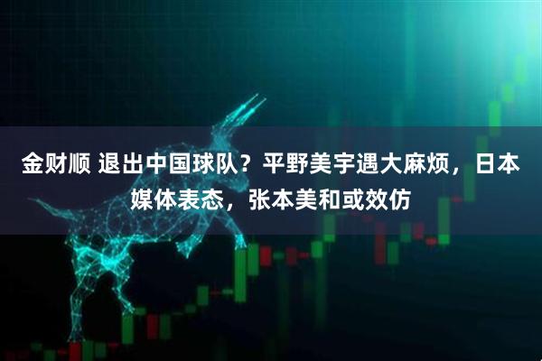金财顺 退出中国球队？平野美宇遇大麻烦，日本媒体表态，张本美和或效仿