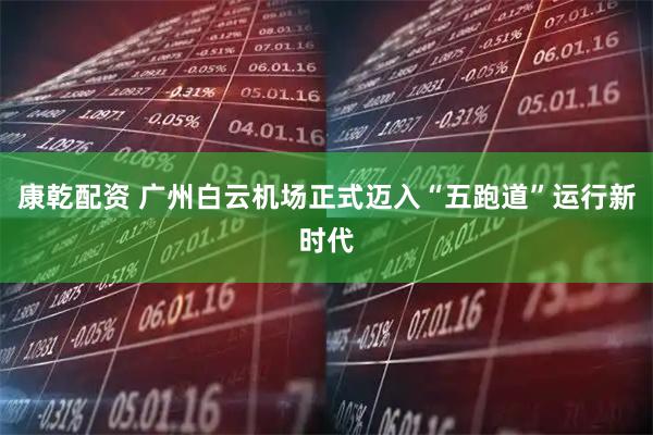 康乾配资 广州白云机场正式迈入“五跑道”运行新时代