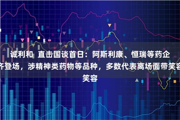 诚利和  直击国谈首日：阿斯利康、恒瑞等药企齐登场，涉精神类药物等品种，多数代表离场面带笑容