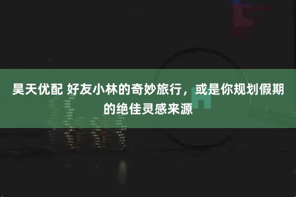 昊天优配 好友小林的奇妙旅行，或是你规划假期的绝佳灵感来源