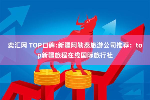 奕汇网 TOP口碑:新疆阿勒泰旅游公司推荐：top新疆旅程在线国际旅行社