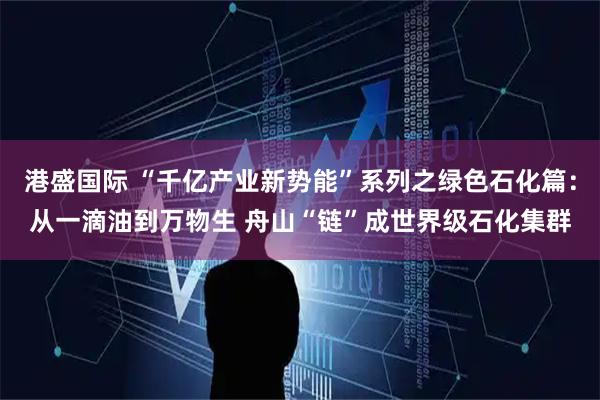 港盛国际 “千亿产业新势能”系列之绿色石化篇：从一滴油到万物生 舟山“链”成世界级石化集群