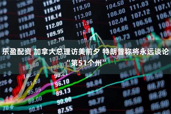 乐盈配资 加拿大总理访美前夕 特朗普称将永远谈论“第51个州”