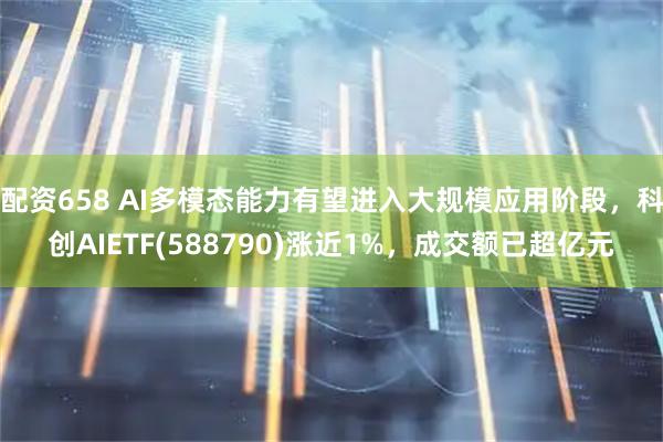 配资658 AI多模态能力有望进入大规模应用阶段，科创AIETF(588790)涨近1%，成交额已超亿元