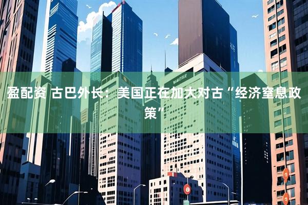 盈配资 古巴外长：美国正在加大对古“经济窒息政策”
