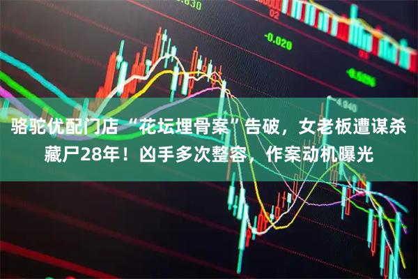 骆驼优配门店 “花坛埋骨案”告破，女老板遭谋杀藏尸28年！凶手多次整容，作案动机曝光