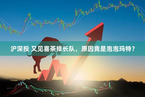 沪深投 又见喜茶排长队，原因竟是泡泡玛特？