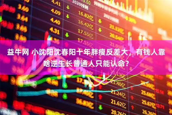 益牛网 小沈阳沈春阳十年胖瘦反差大，有钱人靠啥逆生长普通人只能认命？