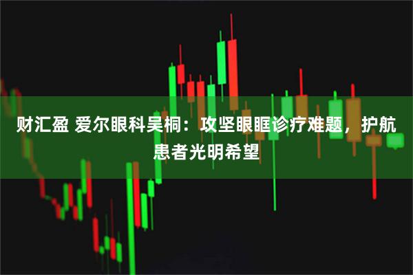 财汇盈 爱尔眼科吴桐：攻坚眼眶诊疗难题，护航患者光明希望