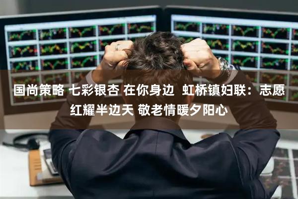 国尚策略 七彩银杏 在你身边  虹桥镇妇联：志愿红耀半边天 敬老情暖夕阳心