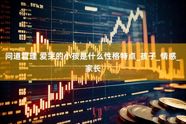 问道管理 爱哭的小孩是什么性格特点_孩子_情感_家长