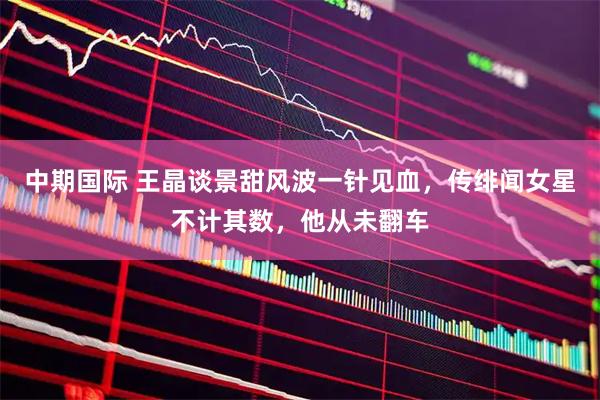 中期国际 王晶谈景甜风波一针见血，传绯闻女星不计其数，他从未翻车